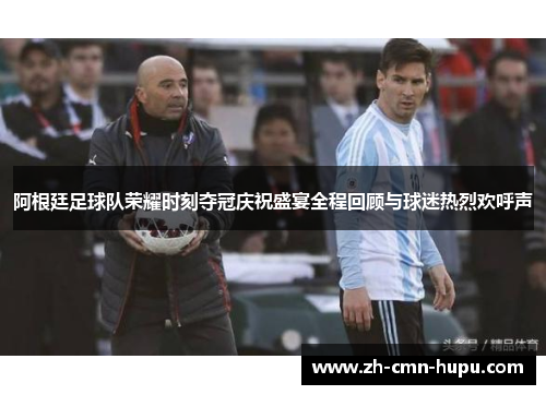 阿根廷足球队荣耀时刻夺冠庆祝盛宴全程回顾与球迷热烈欢呼声