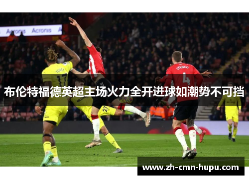 布伦特福德英超主场火力全开进球如潮势不可挡