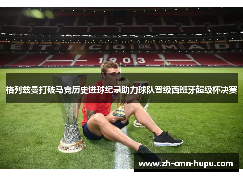 格列兹曼打破马竞历史进球纪录助力球队晋级西班牙超级杯决赛