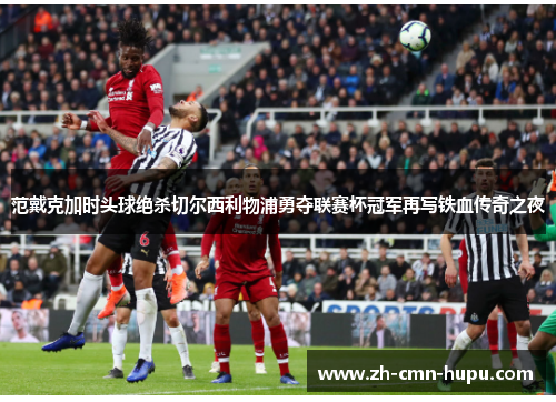 范戴克加时头球绝杀切尔西利物浦勇夺联赛杯冠军再写铁血传奇之夜