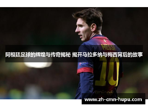 阿根廷足球的辉煌与传奇揭秘 揭开马拉多纳与梅西背后的故事