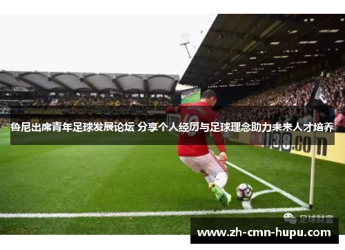 鲁尼出席青年足球发展论坛 分享个人经历与足球理念助力未来人才培养