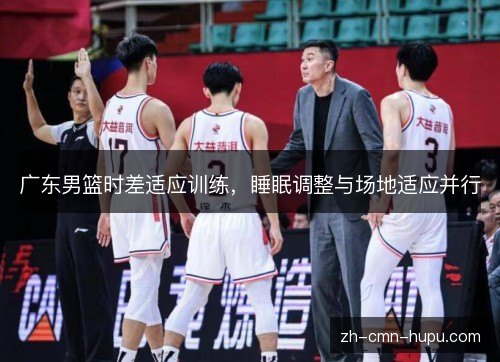 广东男篮时差适应训练，睡眠调整与场地适应并行